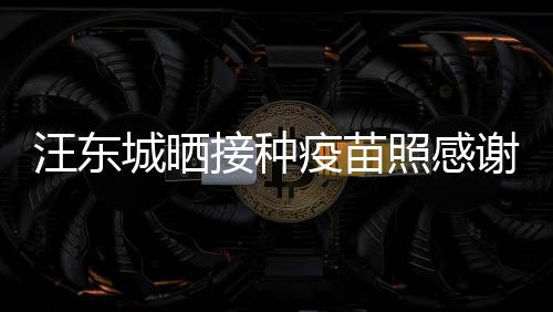 汪东城晒谢祖让我接种照感国更有感安全疫苗