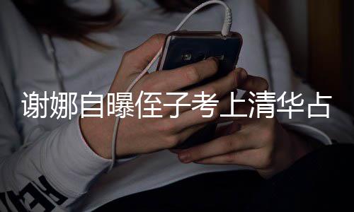 打脸道谢娜想别人知搜 本尊不自曝侄子占热考上清华